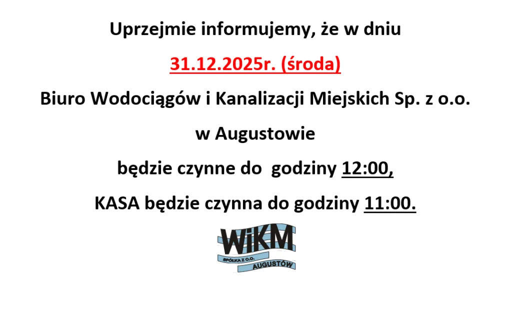Uprzejmie informujemy, że w dniu
31.12.2025 r. (środa)
Biuro Wodociągów i Kanalizacji Miejskich Sp. z o.o.
w Augustowie
będzie czynne do godziny 12:00,
KASA będzie czynna do godziny 11:00.
WIKM Spółka z o.o. Augustów